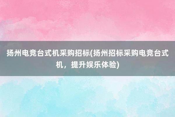 扬州电竞台式机采购招标(扬州招标采购电竞台式机，提升娱乐体验)