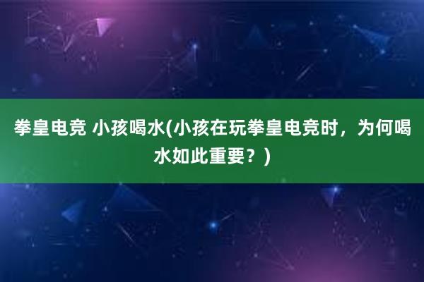 拳皇电竞 小孩喝水(小孩在玩拳皇电竞时，为何喝水如此重要？)