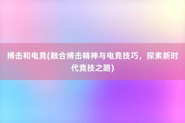 搏击和电竞(融合搏击精神与电竞技巧，探索新时代竞技之路)