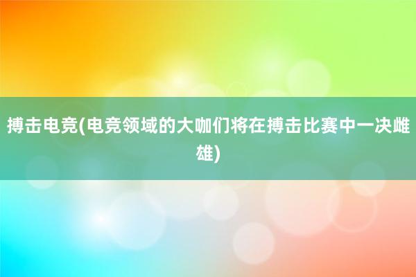 搏击电竞(电竞领域的大咖们将在搏击比赛中一决雌雄)