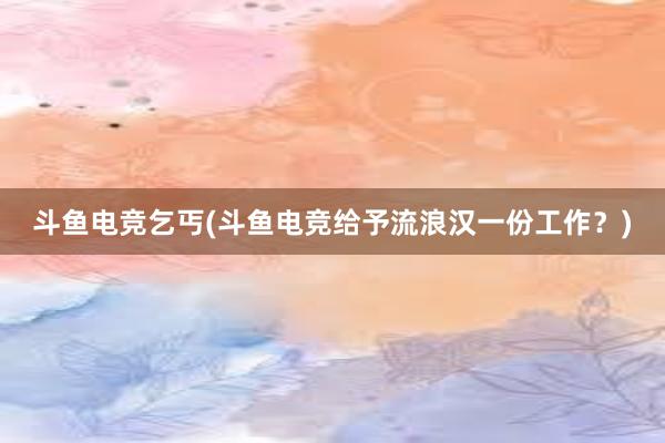 斗鱼电竞乞丐(斗鱼电竞给予流浪汉一份工作？)