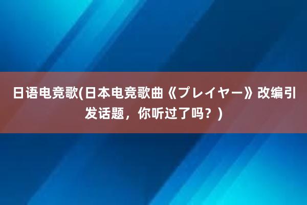 日语电竞歌(日本电竞歌曲《プレイヤー》改编引发话题，你听过了吗？)