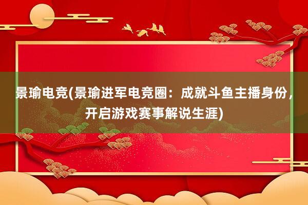 景瑜电竞(景瑜进军电竞圈：成就斗鱼主播身份，开启游戏赛事解说生涯)