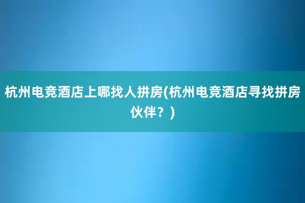 杭州电竞酒店上哪找人拼房(杭州电竞酒店寻找拼房伙伴？)