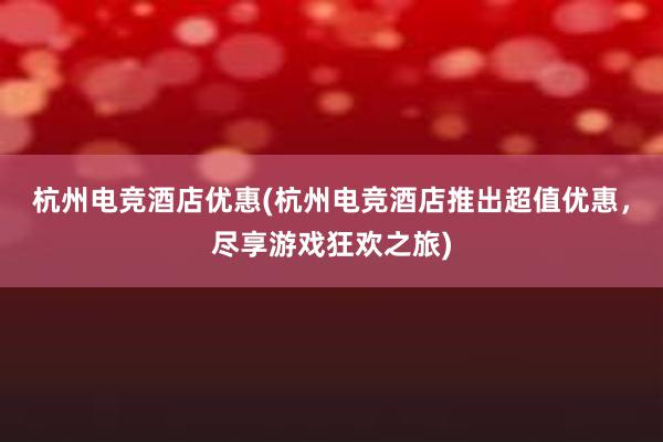 杭州电竞酒店优惠(杭州电竞酒店推出超值优惠，尽享游戏狂欢之旅)