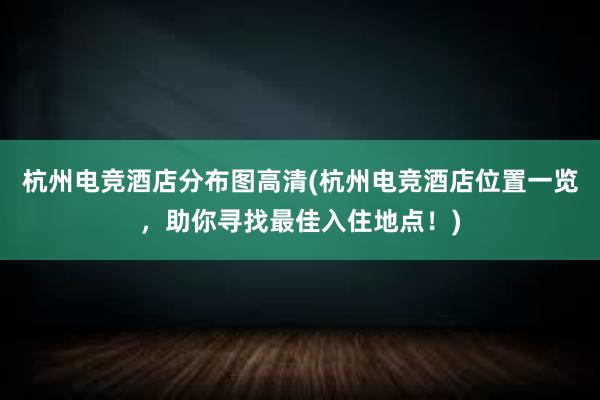 杭州电竞酒店分布图高清(杭州电竞酒店位置一览，助你寻找最佳入住地点！)