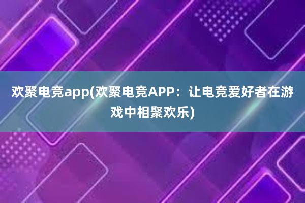 欢聚电竞app(欢聚电竞APP：让电竞爱好者在游戏中相聚欢乐)