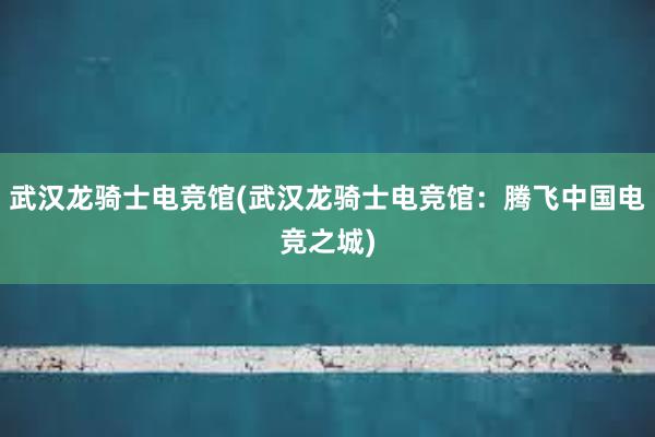 武汉龙骑士电竞馆(武汉龙骑士电竞馆：腾飞中国电竞之城)