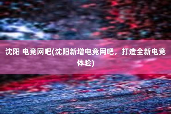 沈阳 电竞网吧(沈阳新增电竞网吧，打造全新电竞体验)