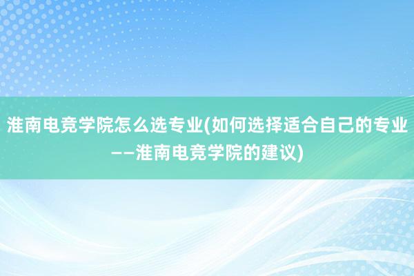 淮南电竞学院怎么选专业(如何选择适合自己的专业——淮南电竞学院的建议)