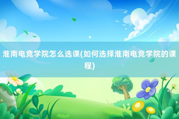 淮南电竞学院怎么选课(如何选择淮南电竞学院的课程)