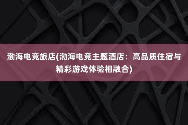 渤海电竞旅店(渤海电竞主题酒店：高品质住宿与精彩游戏体验相融合)