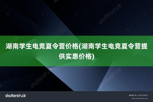 湖南学生电竞夏令营价格(湖南学生电竞夏令营提供实惠价格)