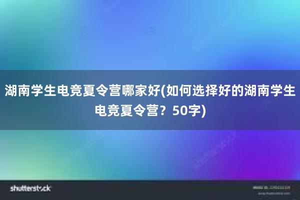 湖南学生电竞夏令营哪家好(如何选择好的湖南学生电竞夏令营？50字)