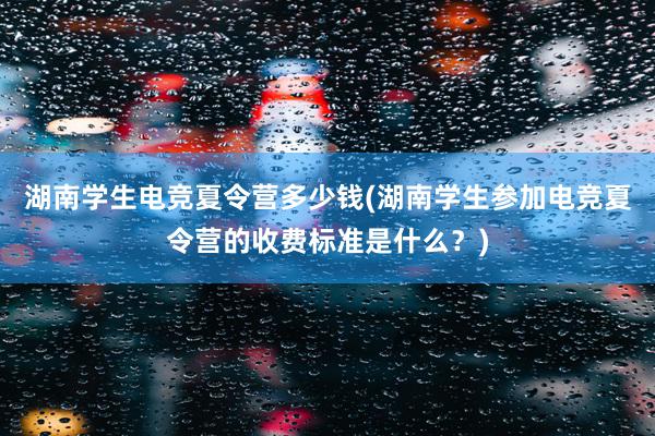 湖南学生电竞夏令营多少钱(湖南学生参加电竞夏令营的收费标准是什么？)