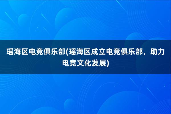 瑶海区电竞俱乐部(瑶海区成立电竞俱乐部，助力电竞文化发展)