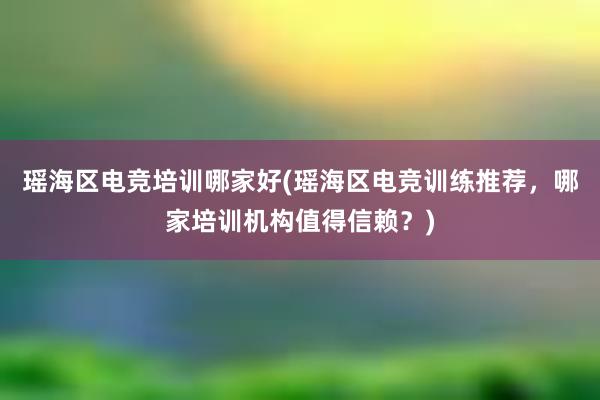 瑶海区电竞培训哪家好(瑶海区电竞训练推荐，哪家培训机构值得信赖？)