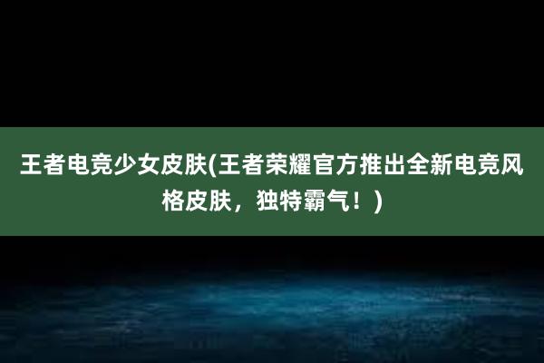 王者电竞少女皮肤(王者荣耀官方推出全新电竞风格皮肤，独特霸气！)