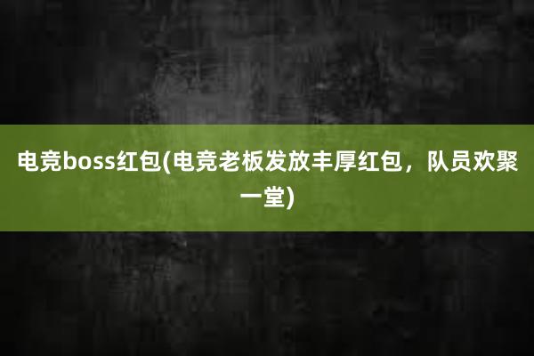 电竞boss红包(电竞老板发放丰厚红包，队员欢聚一堂)