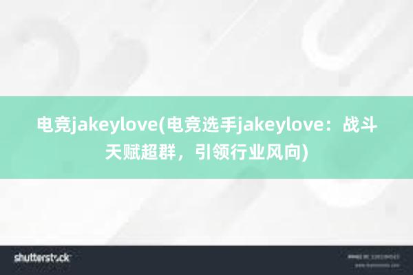 电竞jakeylove(电竞选手jakeylove：战斗天赋超群，引领行业风向)