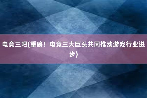 电竞三吧(重磅！电竞三大巨头共同推动游戏行业进步)