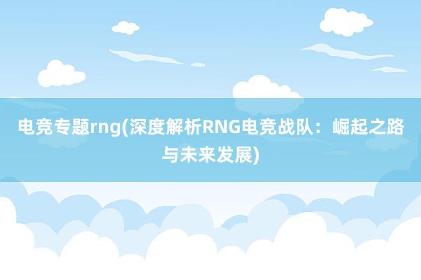 电竞专题rng(深度解析RNG电竞战队：崛起之路与未来发展)