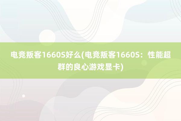 电竞叛客1660S好么(电竞叛客1660S：性能超群的良心游戏显卡)