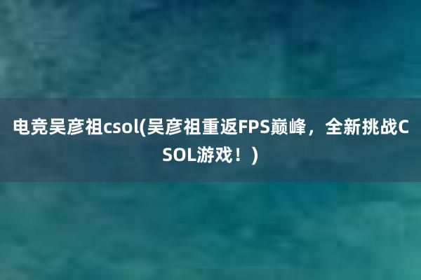 电竞吴彦祖csol(吴彦祖重返FPS巅峰，全新挑战CSOL游戏！)