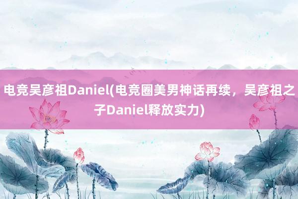 电竞吴彦祖Daniel(电竞圈美男神话再续，吴彦祖之子Daniel释放实力)