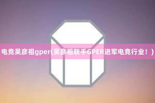 电竞吴彦祖gper(吴彦祖联手GPER进军电竞行业！)