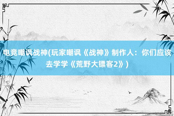 电竞嘲讽战神(玩家嘲讽《战神》制作人：你们应该去学学《荒野大镖客2》)