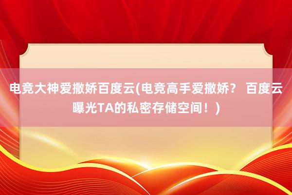 电竞大神爱撒娇百度云(电竞高手爱撒娇？ 百度云曝光TA的私密存储空间！)