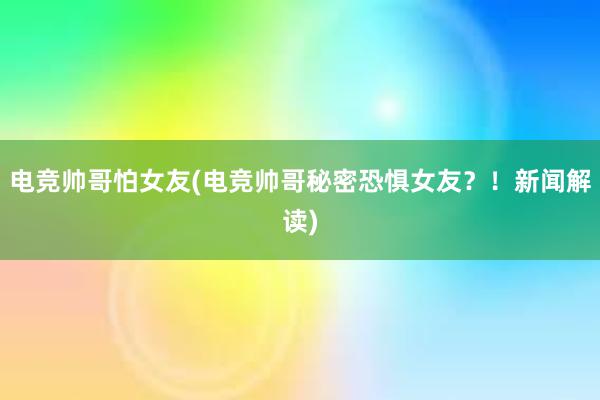 电竞帅哥怕女友(电竞帅哥秘密恐惧女友？！新闻解读)