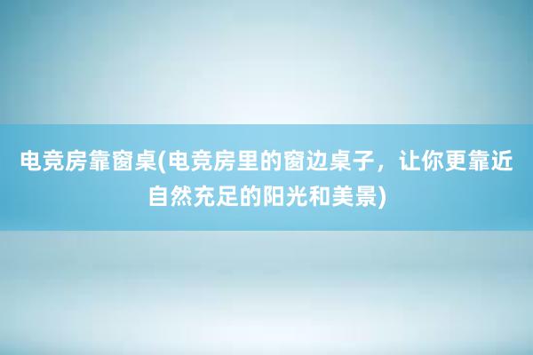 电竞房靠窗桌(电竞房里的窗边桌子，让你更靠近自然充足的阳光和美景)