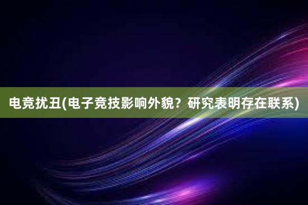 电竞扰丑(电子竞技影响外貌？研究表明存在联系)