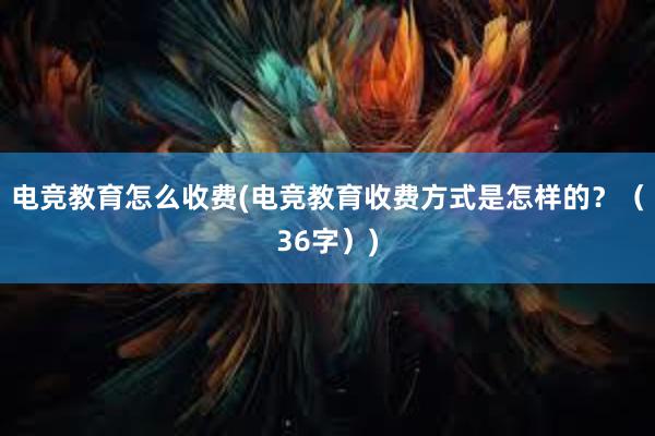 电竞教育怎么收费(电竞教育收费方式是怎样的？（36字）)