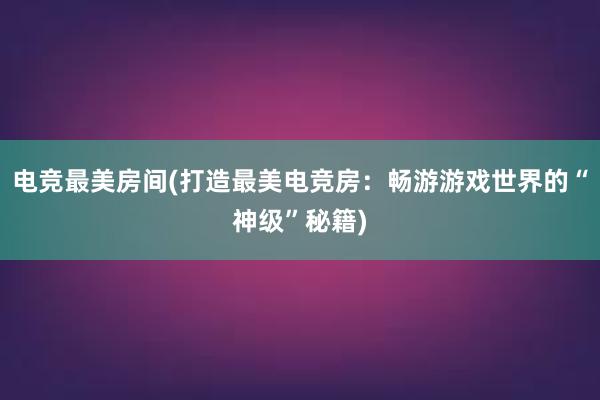 电竞最美房间(打造最美电竞房：畅游游戏世界的“神级”秘籍)