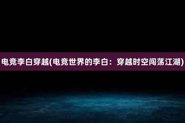 电竞李白穿越(电竞世界的李白：穿越时空闯荡江湖)