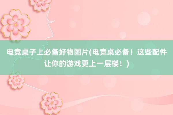 电竞桌子上必备好物图片(电竞桌必备！这些配件让你的游戏更上一层楼！)