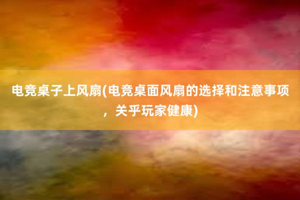 电竞桌子上风扇(电竞桌面风扇的选择和注意事项，关乎玩家健康)