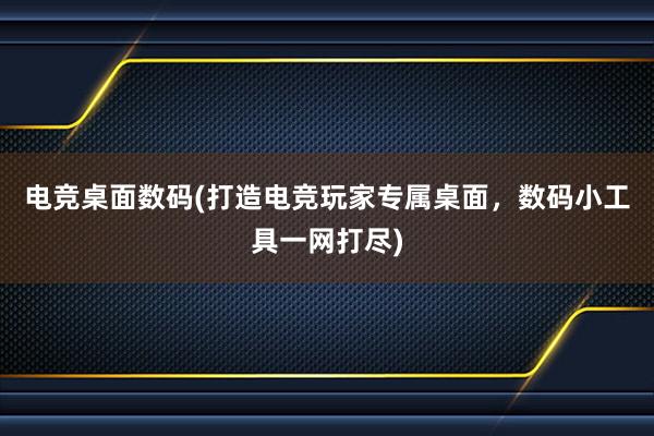 电竞桌面数码(打造电竞玩家专属桌面，数码小工具一网打尽)