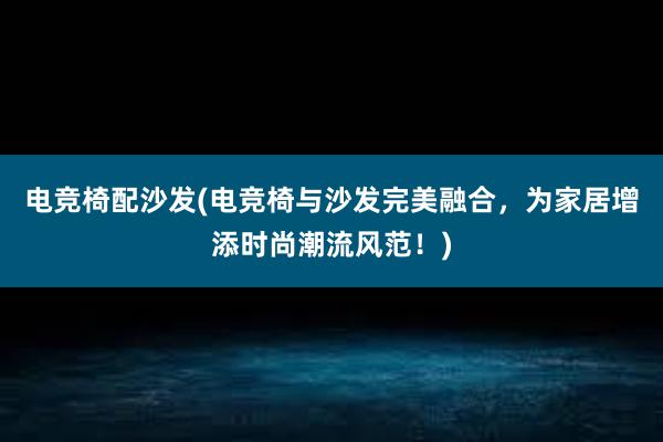 电竞椅配沙发(电竞椅与沙发完美融合，为家居增添时尚潮流风范！)