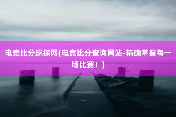 电竞比分球探网(电竞比分查询网站-精确掌握每一场比赛！)