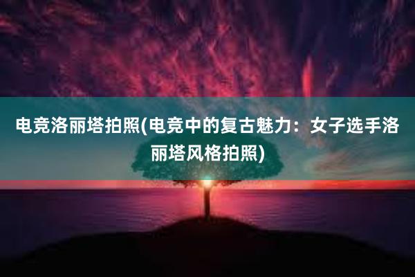 电竞洛丽塔拍照(电竞中的复古魅力：女子选手洛丽塔风格拍照)