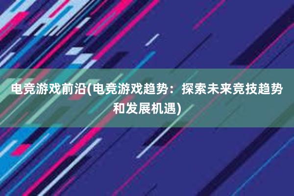 电竞游戏前沿(电竞游戏趋势：探索未来竞技趋势和发展机遇)