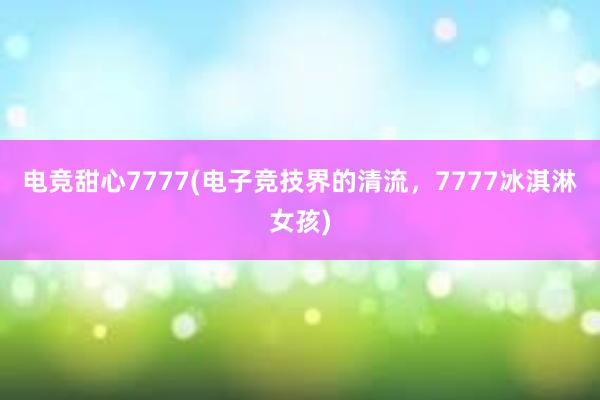 电竞甜心7777(电子竞技界的清流，7777冰淇淋女孩)