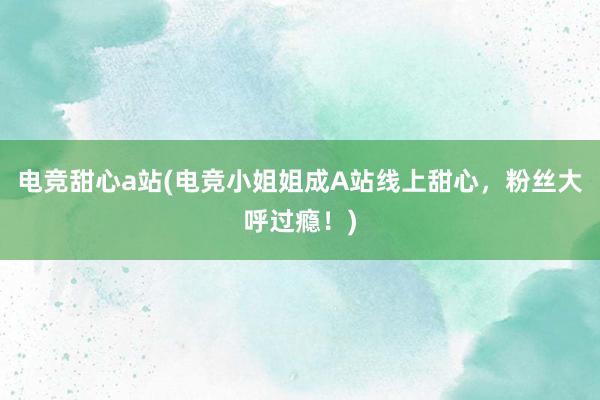 电竞甜心a站(电竞小姐姐成A站线上甜心，粉丝大呼过瘾！)