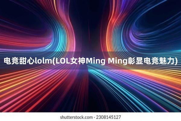 电竞甜心lolm(LOL女神Ming Ming彰显电竞魅力)