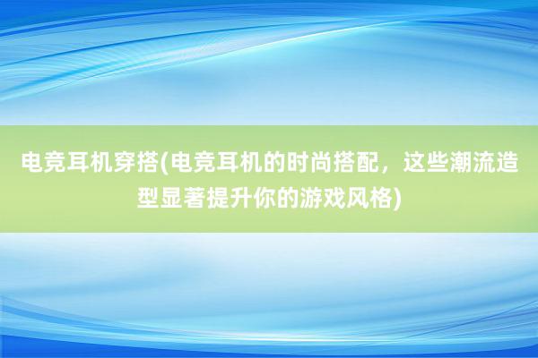 电竞耳机穿搭(电竞耳机的时尚搭配，这些潮流造型显著提升你的游戏风格)