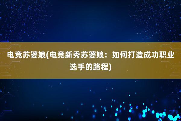 电竞苏婆娘(电竞新秀苏婆娘：如何打造成功职业选手的路程)